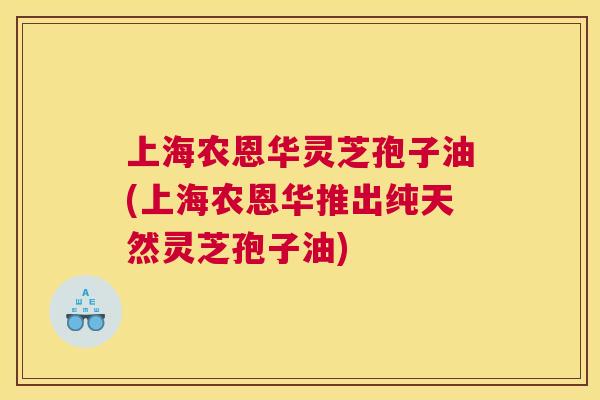 上海农恩华灵芝孢子油(上海农恩华推出纯天然灵芝孢子油) 上海农恩华灵芝孢子油(上海农恩华推出纯天然灵芝孢子油)