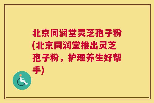 北京同润堂灵芝孢子粉(北京同润堂推出灵芝孢子粉，护理养生好帮手)