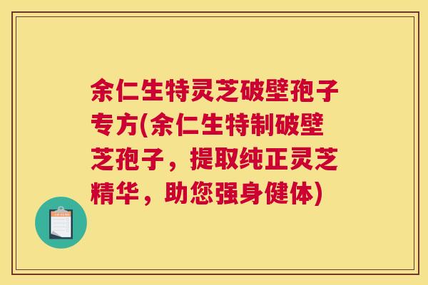 余仁生特灵芝破壁孢子专方(余仁生特制破壁芝孢子,提取纯正灵芝精华,助您强身健体) 余仁生特灵芝破壁孢子专方(余仁生特制破壁芝孢子,提取纯正灵芝精华,助您强身健体)