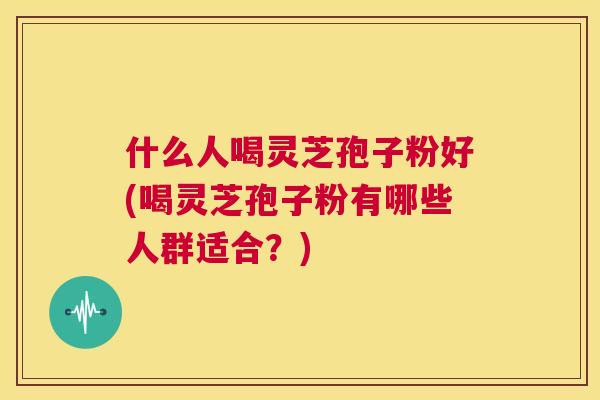 什么人喝灵芝孢子粉好(喝灵芝孢子粉有哪些人群适合?) 什么人喝灵芝孢子粉好(喝灵芝孢子粉有哪些人群适合?)