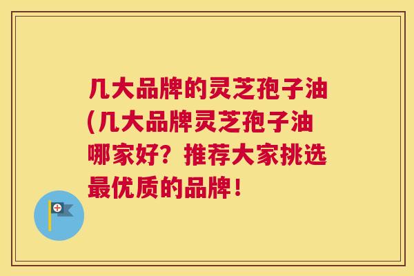 几大品牌的灵芝孢子油(几大品牌灵芝孢子油哪家好？推荐大家挑选最优质的品牌！