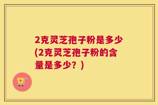 2克灵芝孢子粉是多少(2克灵芝孢子粉的含量是多少?) 2克灵芝孢子粉是多少(2克灵芝孢子粉的含量是多少?)