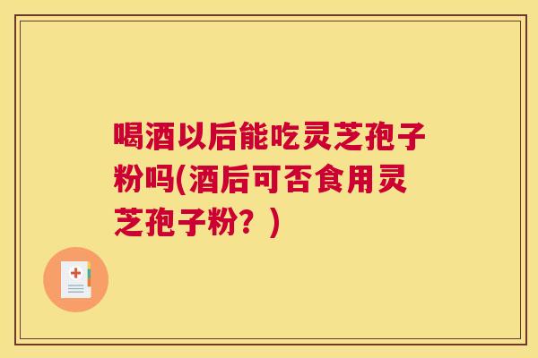 喝酒以后能吃灵芝孢子粉吗(酒后可否食用灵芝孢子粉?) 喝酒以后能吃灵芝孢子粉吗(酒后可否食用灵芝孢子粉?)