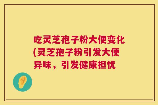 吃灵芝孢子粉大便变化(灵芝孢子粉引发大便异味，引发健康担忧