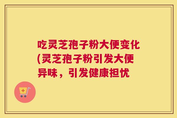 吃灵芝孢子粉大便变化(灵芝孢子粉引发大便异味,引发健康担忧 吃灵芝孢子粉大便变化(灵芝孢子粉引发大便异味,引发健康担忧