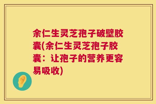 余仁生灵芝孢子破壁胶囊(余仁生灵芝孢子胶囊:让孢子的营养更容易吸收) 余仁生灵芝孢子破壁胶囊(余仁生灵芝孢子胶囊:让孢子的营养更容易吸收)