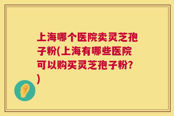 上海哪个医院卖灵芝孢子粉(上海有哪些医院可以购买灵芝孢子粉?) 上海哪个医院卖灵芝孢子粉(上海有哪些医院可以购买灵芝孢子粉?)