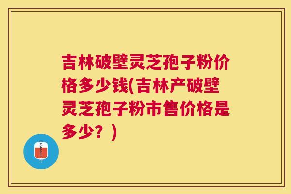 吉林破壁灵芝孢子粉价格多少钱(吉林产破壁灵芝孢子粉市售价格是多少?) 吉林破壁灵芝孢子粉价格多少钱(吉林产破壁灵芝孢子粉市售价格是多少?)