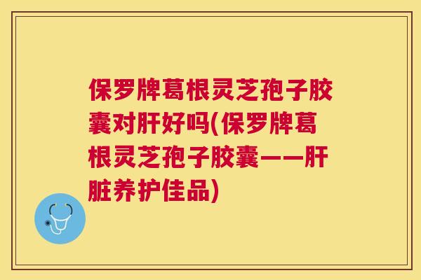 保罗牌葛根灵芝孢子胶囊对肝好吗(保罗牌葛根灵芝孢子胶囊——肝脏养护佳品) 保罗牌葛根灵芝孢子胶囊对肝好吗(保罗牌葛根灵芝孢子胶囊——肝脏养护佳品)