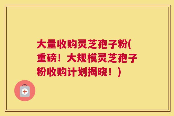 大量收购灵芝孢子粉(重磅!大规模灵芝孢子粉收购计划揭晓!) 大量收购灵芝孢子粉(重磅!大规模灵芝孢子粉收购计划揭晓!)