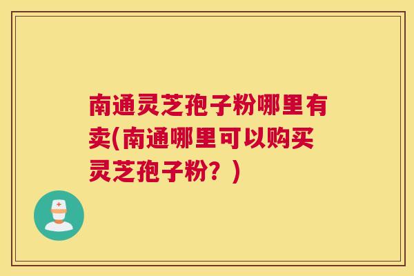 南通灵芝孢子粉哪里有卖(南通哪里可以购买灵芝孢子粉?) 南通灵芝孢子粉哪里有卖(南通哪里可以购买灵芝孢子粉?)