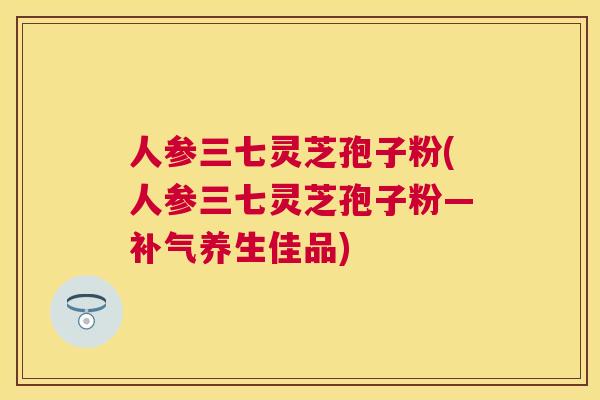 人参三七灵芝孢子粉(人参三七灵芝孢子粉—补气养生佳品) 人参三七灵芝孢子粉(人参三七灵芝孢子粉—补气养生佳品)