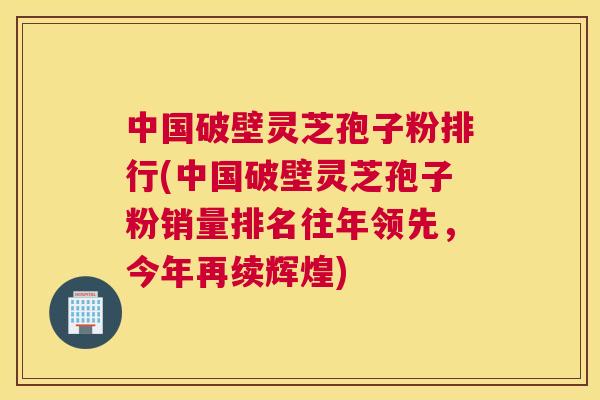 中国破壁灵芝孢子粉排行(中国破壁灵芝孢子粉销量排名往年领先,今年再续辉煌) 中国破壁灵芝孢子粉排行(中国破壁灵芝孢子粉销量排名往年领先,今年再续辉煌)