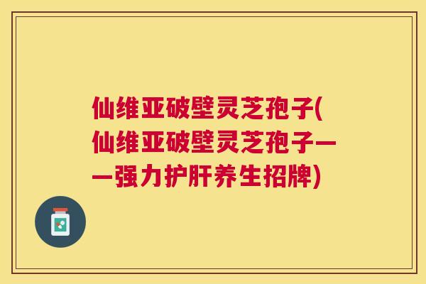 仙维亚破壁灵芝孢子(仙维亚破壁灵芝孢子——强力护肝养生招牌) 仙维亚破壁灵芝孢子(仙维亚破壁灵芝孢子——强力护肝养生招牌)