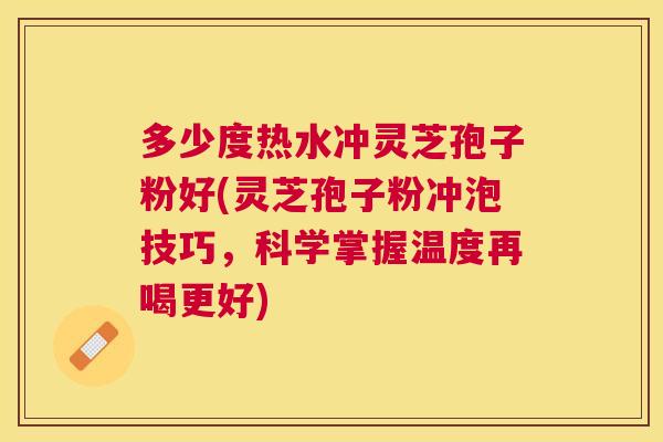 多少度热水冲灵芝孢子粉好(灵芝孢子粉冲泡技巧,科学掌握温度再喝更好) 多少度热水冲灵芝孢子粉好(灵芝孢子粉冲泡技巧,科学掌握温度再喝更好)