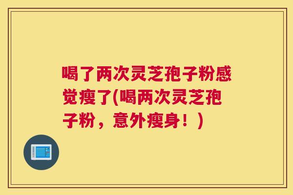 喝了两次灵芝孢子粉感觉瘦了(喝两次灵芝孢子粉,意外瘦身!) 喝了两次灵芝孢子粉感觉瘦了(喝两次灵芝孢子粉,意外瘦身!)