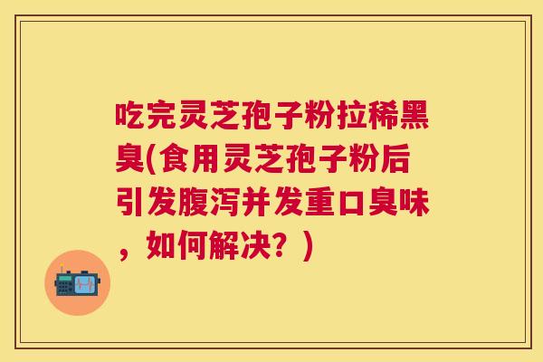 吃完灵芝孢子粉拉稀黑臭(食用灵芝孢子粉后引发腹泻并发重口臭味,如何解决?) 吃完灵芝孢子粉拉稀黑臭(食用灵芝孢子粉后引发腹泻并发重口臭味,如何解决?)