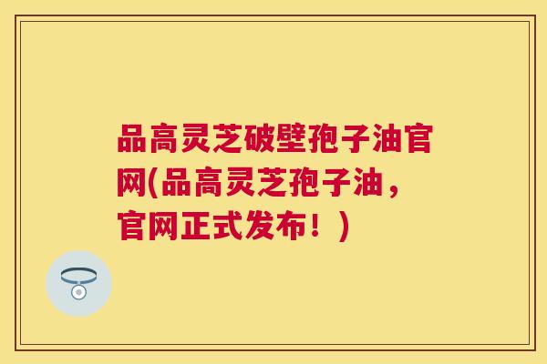 品高灵芝破壁孢子油官网(品高灵芝孢子油,官网正式发布!) 品高灵芝破壁孢子油官网(品高灵芝孢子油,官网正式发布!)