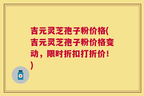 吉元灵芝孢子粉价格(吉元灵芝孢子粉价格变动,限时折扣打折价!) 吉元灵芝孢子粉价格(吉元灵芝孢子粉价格变动,限时折扣打折价!)