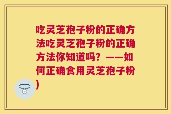 吃灵芝孢子粉的正确方法吃灵芝孢子粉的正确方法你知道吗?——如何正确食用灵芝孢子粉) 吃灵芝孢子粉的正确方法吃灵芝孢子粉的正确方法你知道吗?——如何正确食用灵芝孢子粉)