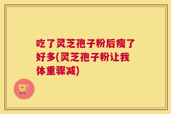 吃了灵芝孢子粉后瘦了好多(灵芝孢子粉让我体重骤减) 吃了灵芝孢子粉后瘦了好多(灵芝孢子粉让我体重骤减)