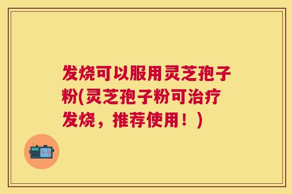 发烧可以服用灵芝孢子粉(灵芝孢子粉可治疗发烧,推荐使用!) 发烧可以服用灵芝孢子粉(灵芝孢子粉可治疗发烧,推荐使用!)