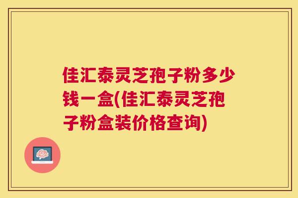 佳汇泰灵芝孢子粉多少钱一盒(佳汇泰灵芝孢子粉盒装价格查询) 佳汇泰灵芝孢子粉多少钱一盒(佳汇泰灵芝孢子粉盒装价格查询)