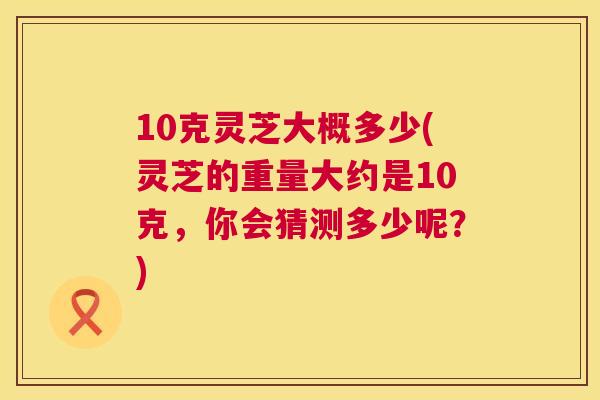 10克灵芝大概多少(灵芝的重量大约是10克,你会猜测多少呢?) 10克灵芝大概多少(灵芝的重量大约是10克,你会猜测多少呢?)
