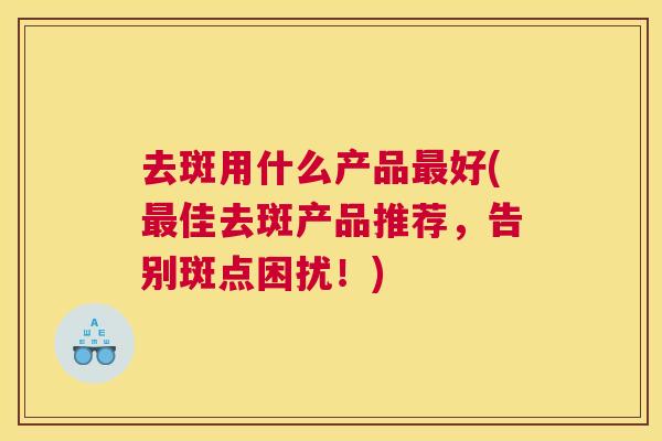 去斑用什么产品最好(最佳去斑产品推荐,告别斑点困扰!) 去斑用什么产品最好(最佳去斑产品推荐,告别斑点困扰!)