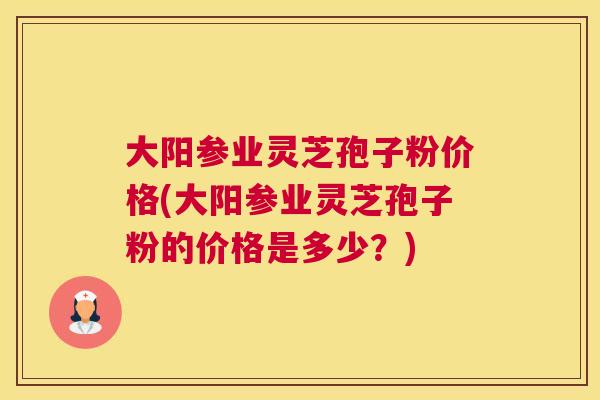 大阳参业灵芝孢子粉价格(大阳参业灵芝孢子粉的价格是多少?) 大阳参业灵芝孢子粉价格(大阳参业灵芝孢子粉的价格是多少?)