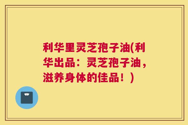利华里灵芝孢子油(利华出品:灵芝孢子油,滋养身体的佳品!) 利华里灵芝孢子油(利华出品:灵芝孢子油,滋养身体的佳品!)