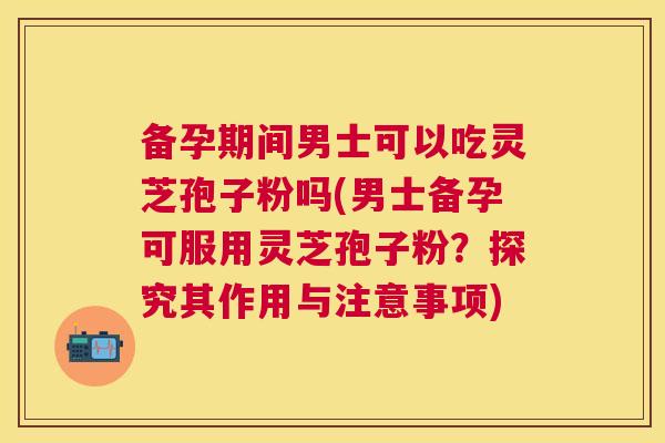 备孕期间男士可以吃灵芝孢子粉吗(男士备孕可服用灵芝孢子粉?探究其作用与注意事项) 备孕期间男士可以吃灵芝孢子粉吗(男士备孕可服用灵芝孢子粉?探究其作用与注意事项)