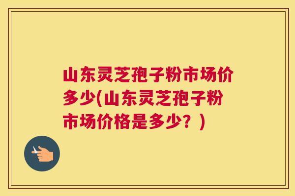 山东灵芝孢子粉市场价多少(山东灵芝孢子粉市场价格是多少?) 山东灵芝孢子粉市场价多少(山东灵芝孢子粉市场价格是多少?)