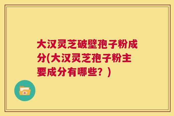 大汉灵芝破壁孢子粉成分(大汉灵芝孢子粉主要成分有哪些?) 大汉灵芝破壁孢子粉成分(大汉灵芝孢子粉主要成分有哪些?)