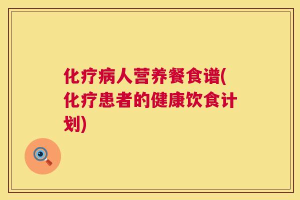 化疗病人营养餐食谱(化疗患者的健康饮食计划) 化疗病人营养餐食谱(化疗患者的健康饮食计划)