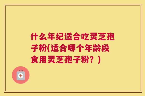 什么年纪适合吃灵芝孢子粉(适合哪个年龄段食用灵芝孢子粉?) 什么年纪适合吃灵芝孢子粉(适合哪个年龄段食用灵芝孢子粉?)