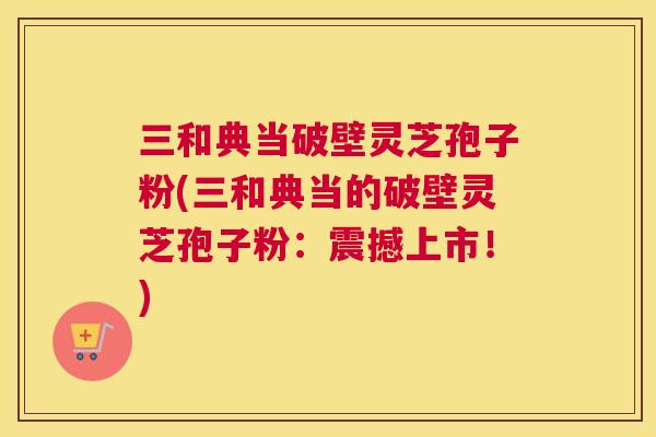 三和典当破壁灵芝孢子粉(三和典当的破壁灵芝孢子粉：震撼上市！)