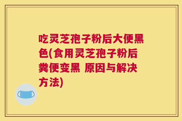 吃灵芝孢子粉后大便黑色(食用灵芝孢子粉后粪便变黑 原因与解决方法) 吃灵芝孢子粉后大便黑色(食用灵芝孢子粉后粪便变黑 原因与解决方法)