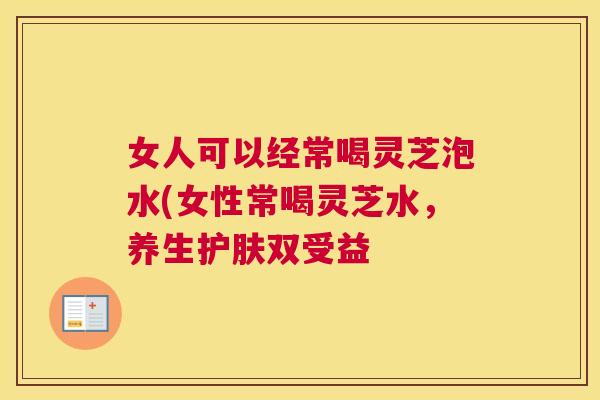 女人可以经常喝灵芝泡水(女性常喝灵芝水,养生护肤双受益 女人可以经常喝灵芝泡水(女性常喝灵芝水,养生护肤双受益