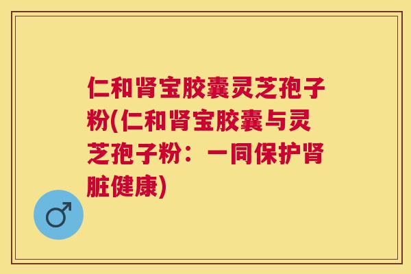 仁和肾宝胶囊灵芝孢子粉(仁和肾宝胶囊与灵芝孢子粉:一同保护肾脏健康) 仁和肾宝胶囊灵芝孢子粉(仁和肾宝胶囊与灵芝孢子粉:一同保护肾脏健康)