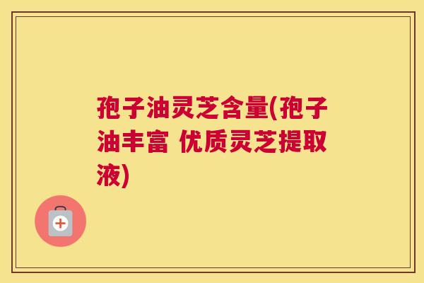 孢子油灵芝含量(孢子油丰富 优质灵芝提取液) 孢子油灵芝含量(孢子油丰富 优质灵芝提取液)