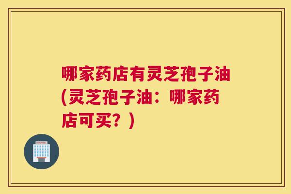 哪家药店有灵芝孢子油(灵芝孢子油:哪家药店可买?) 哪家药店有灵芝孢子油(灵芝孢子油:哪家药店可买?)