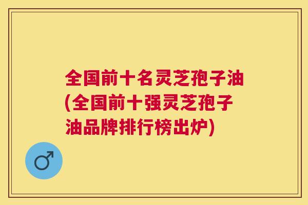 全国前十名灵芝孢子油(全国前十强灵芝孢子油品牌排行榜出炉) 全国前十名灵芝孢子油(全国前十强灵芝孢子油品牌排行榜出炉)