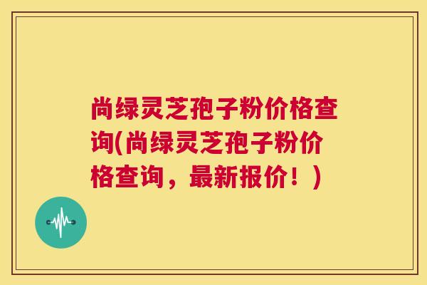 尚绿灵芝孢子粉价格查询(尚绿灵芝孢子粉价格查询,最新报价!) 尚绿灵芝孢子粉价格查询(尚绿灵芝孢子粉价格查询,最新报价!)