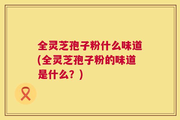 全灵芝孢子粉什么味道(全灵芝孢子粉的味道是什么?) 全灵芝孢子粉什么味道(全灵芝孢子粉的味道是什么?)