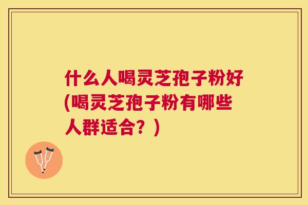 什么人喝灵芝孢子粉好(喝灵芝孢子粉有哪些人群适合?) 什么人喝灵芝孢子粉好(喝灵芝孢子粉有哪些人群适合?)