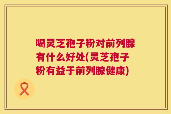 喝灵芝孢子粉对前列腺有什么好处(灵芝孢子粉有益于前列腺健康) 喝灵芝孢子粉对前列腺有什么好处(灵芝孢子粉有益于前列腺健康)