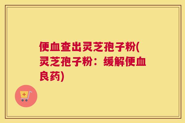 便血查出灵芝孢子粉(灵芝孢子粉:缓解便血良药) 便血查出灵芝孢子粉(灵芝孢子粉:缓解便血良药)