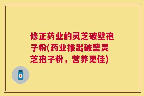 修正药业的灵芝破壁孢子粉(药业推出破壁灵芝孢子粉，营养更佳)
