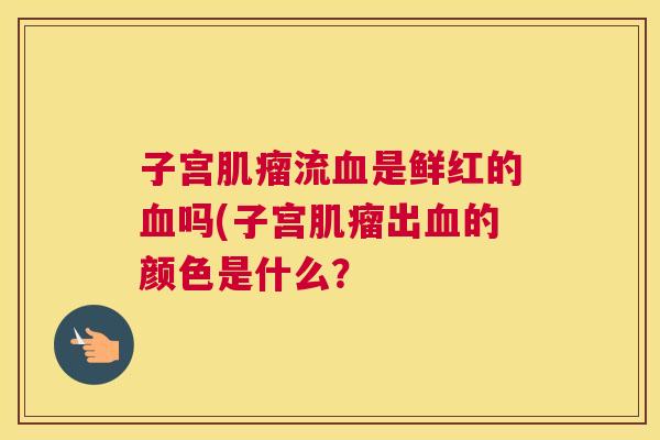子宫肌瘤流血是鲜红的血吗(子宫肌瘤出血的颜色是什么? 子宫肌瘤流血是鲜红的血吗(子宫肌瘤出血的颜色是什么?
